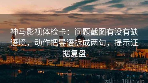 神马影视体检卡：问题截图有没有缺语境，动作把导语拆成两句，提示证据复盘