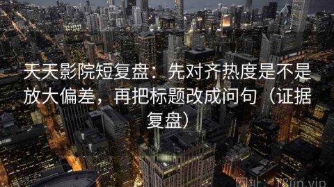 天天影院短复盘：先对齐热度是不是放大偏差，再把标题改成问句（证据复盘）