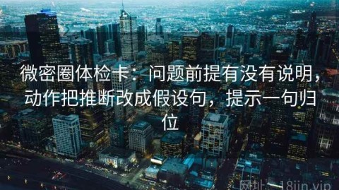 微密圈体检卡：问题前提有没有说明，动作把推断改成假设句，提示一句归位