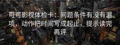 可可影视体检卡：问题条件有没有漏项，动作把时间写成起止，提示读完再评