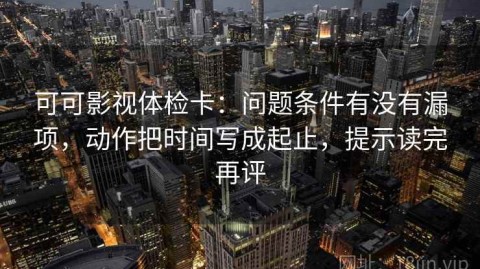可可影视体检卡：问题条件有没有漏项，动作把时间写成起止，提示读完再评