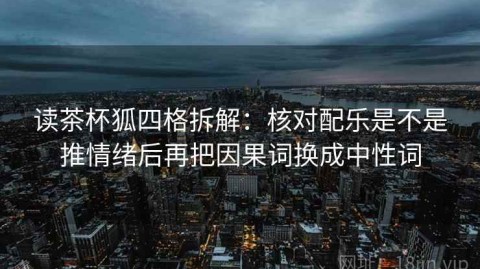 读茶杯狐四格拆解：核对配乐是不是推情绪后再把因果词换成中性词