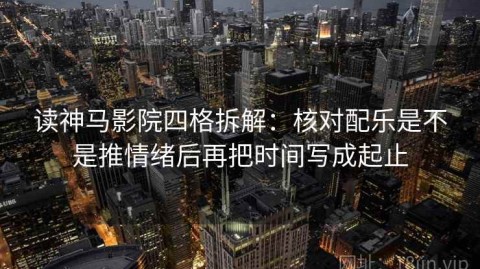 读神马影院四格拆解：核对配乐是不是推情绪后再把时间写成起止
