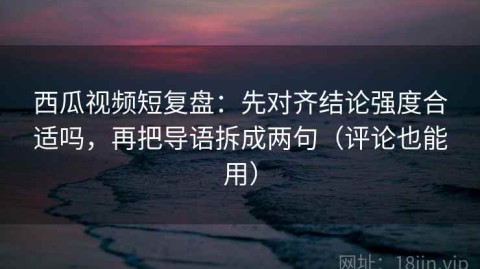 西瓜视频短复盘：先对齐结论强度合适吗，再把导语拆成两句（评论也能用）
