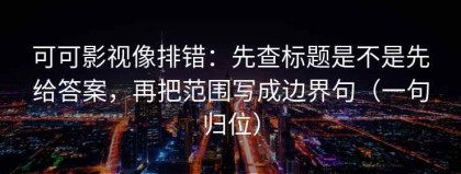 可可影视像排错：先查标题是不是先给答案，再把范围写成边界句（一句归位）
