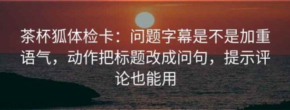 茶杯狐体检卡：问题字幕是不是加重语气，动作把标题改成问句，提示评论也能用