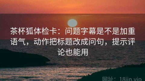 茶杯狐体检卡：问题字幕是不是加重语气，动作把标题改成问句，提示评论也能用