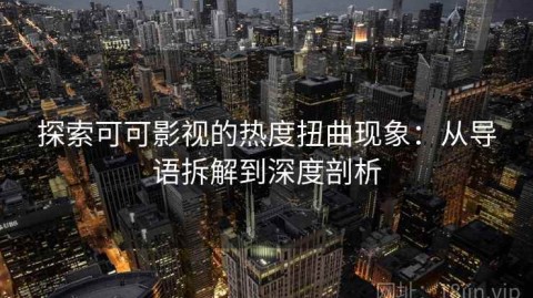 探索可可影视的热度扭曲现象：从导语拆解到深度剖析