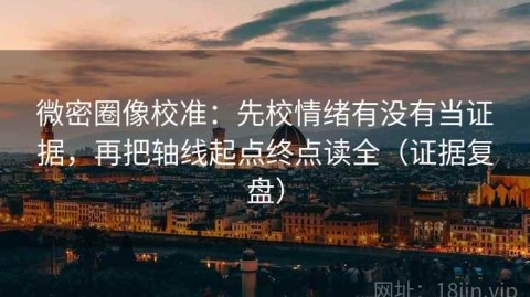 微密圈像校准：先校情绪有没有当证据，再把轴线起点终点读全（证据复盘）