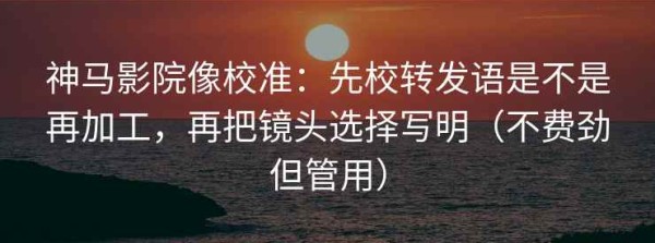 神马影院像校准：先校转发语是不是再加工，再把镜头选择写明（不费劲但管用）