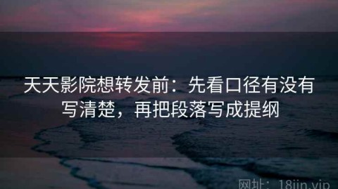 天天影院想转发前：先看口径有没有写清楚，再把段落写成提纲