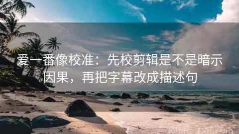 爱一番像校准：先校剪辑是不是暗示因果，再把字幕改成描述句