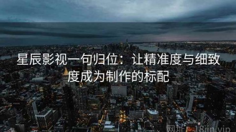星辰影视一句归位：让精准度与细致度成为制作的标配