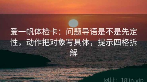 爱一帆体检卡：问题导语是不是先定性，动作把对象写具体，提示四格拆解