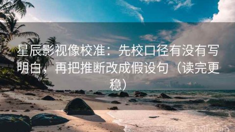 星辰影视像校准：先校口径有没有写明白，再把推断改成假设句（读完更稳）