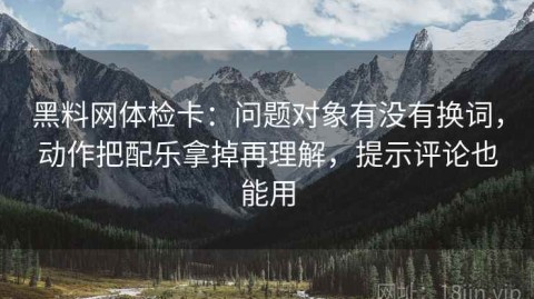 黑料网体检卡：问题对象有没有换词，动作把配乐拿掉再理解，提示评论也能用