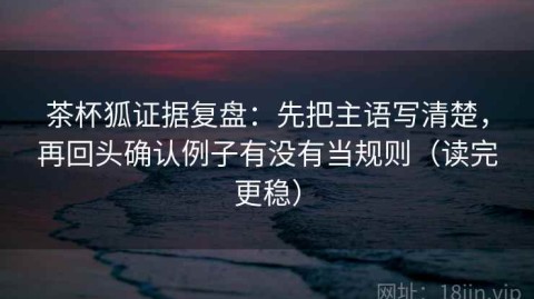 茶杯狐证据复盘：先把主语写清楚，再回头确认例子有没有当规则（读完更稳）