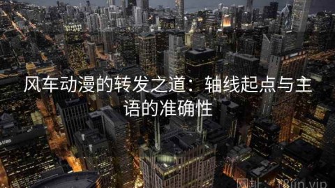 风车动漫的转发之道：轴线起点与主语的准确性