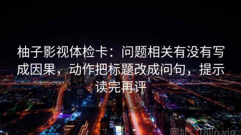 柚子影视体检卡：问题相关有没有写成因果，动作把标题改成问句，提示读完再评