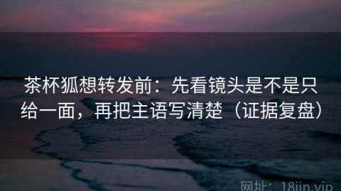 茶杯狐想转发前：先看镜头是不是只给一面，再把主语写清楚（证据复盘）