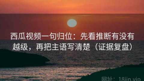 西瓜视频一句归位：先看推断有没有越级，再把主语写清楚（证据复盘）