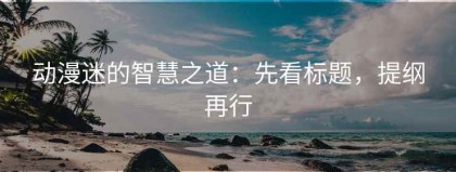 动漫迷的智慧之道：先看标题，提纲再行