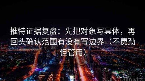 推特证据复盘：先把对象写具体，再回头确认范围有没有写边界（不费劲但管用）
