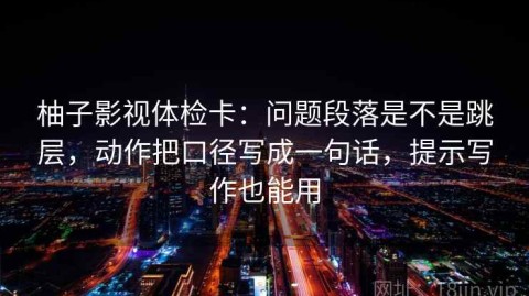 柚子影视体检卡：问题段落是不是跳层，动作把口径写成一句话，提示写作也能用