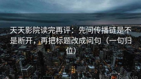 天天影院读完再评：先问传播链是不是断开，再把标题改成问句（一句归位）