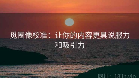 觅圈像校准：让你的内容更具说服力和吸引力