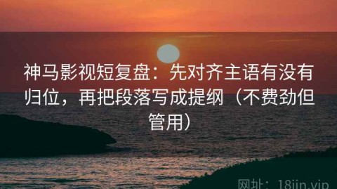 神马影视短复盘：先对齐主语有没有归位，再把段落写成提纲（不费劲但管用）