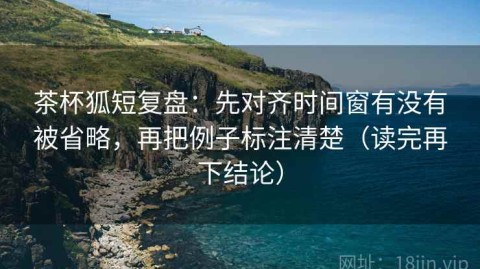 茶杯狐短复盘：先对齐时间窗有没有被省略，再把例子标注清楚（读完再下结论）
