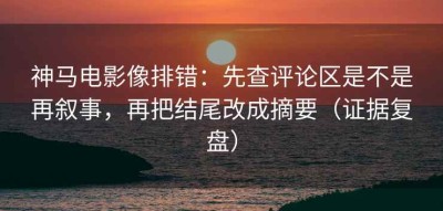 神马电影像排错：先查评论区是不是再叙事，再把结尾改成摘要（证据复盘）
