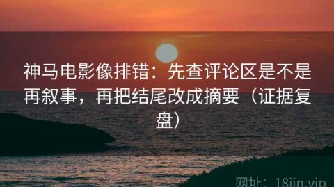 神马电影像排错：先查评论区是不是再叙事，再把结尾改成摘要（证据复盘）