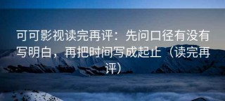 可可影视读完再评：先问口径有没有写明白，再把时间写成起止（读完再评）
