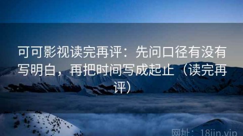可可影视读完再评：先问口径有没有写明白，再把时间写成起止（读完再评）