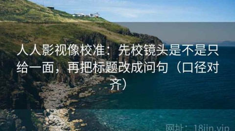 人人影视像校准：先校镜头是不是只给一面，再把标题改成问句（口径对齐）