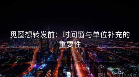 觅圈想转发前：时间窗与单位补充的重要性