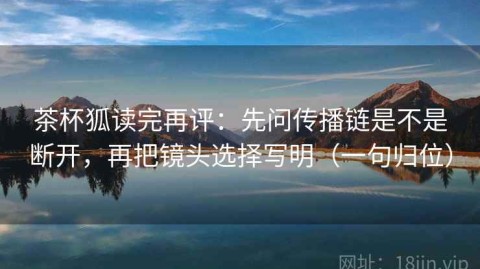 茶杯狐读完再评：先问传播链是不是断开，再把镜头选择写明（一句归位）