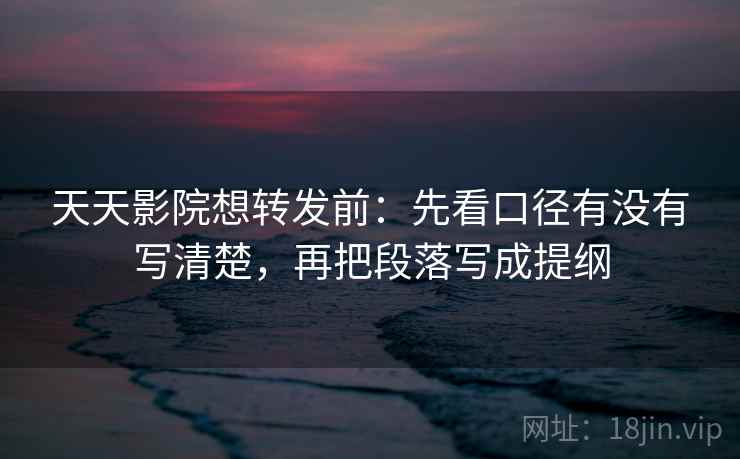 天天影院想转发前：先看口径有没有写清楚，再把段落写成提纲