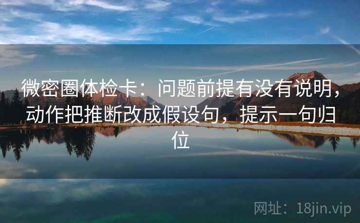 微密圈体检卡:问题前提有没有说明,动作把推断改成假设句,提示一句归位 微密圈体检卡:问题前提有没有说明,动作把推断改成假设句,提示一句归位