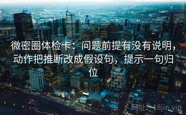 微密圈体检卡:问题前提有没有说明,动作把推断改成假设句,提示一句归位 微密圈体检卡:问题前提有没有说明,动作把推断改成假设句,提示一句归位
