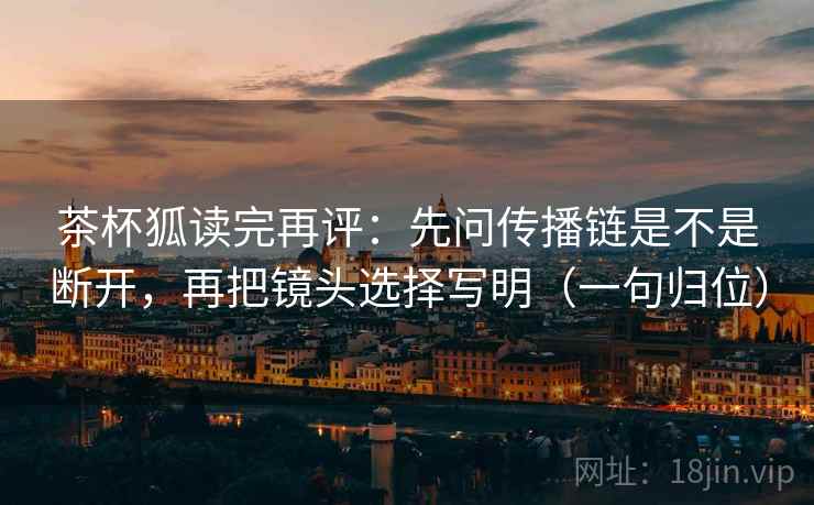 茶杯狐读完再评：先问传播链是不是断开，再把镜头选择写明（一句归位）