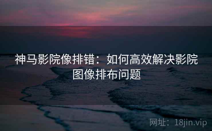 神马影院像排错:如何高效解决影院图像排布问题 神马影院像排错:如何高效解决影院图像排布问题