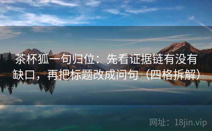 茶杯狐一句归位:先看证据链有没有缺口,再把标题改成问句(四格拆解) 茶杯狐一句归位:先看证据链有没有缺口,再把标题改成问句(四格拆解)