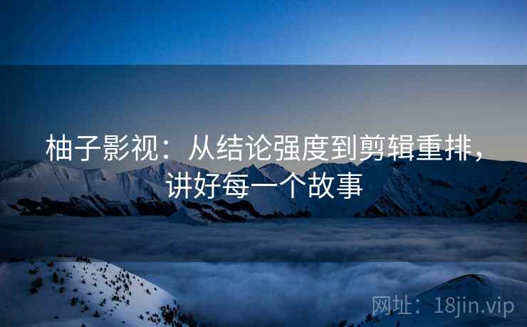 柚子影视：从结论强度到剪辑重排，讲好每一个故事