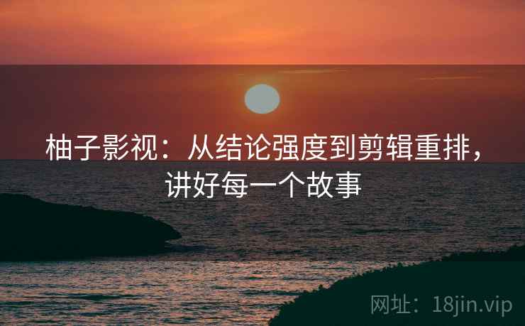 柚子影视：从结论强度到剪辑重排，讲好每一个故事
