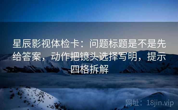 星辰影视体检卡：问题标题是不是先给答案，动作把镜头选择写明，提示四格拆解