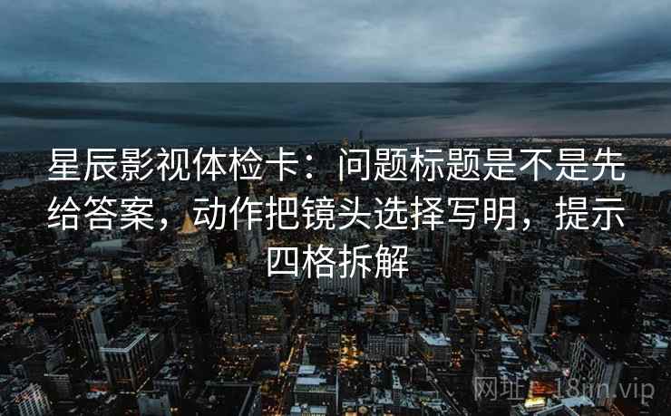 星辰影视体检卡：问题标题是不是先给答案，动作把镜头选择写明，提示四格拆解