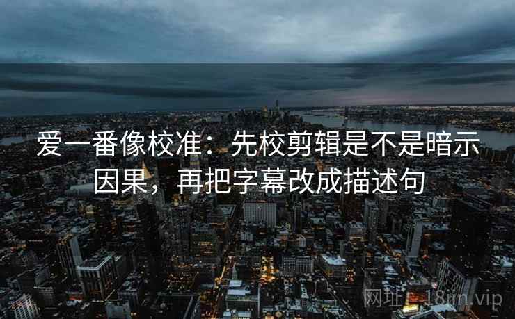 爱一番像校准:先校剪辑是不是暗示因果,再把字幕改成描述句 爱一番像校准:先校剪辑是不是暗示因果,再把字幕改成描述句